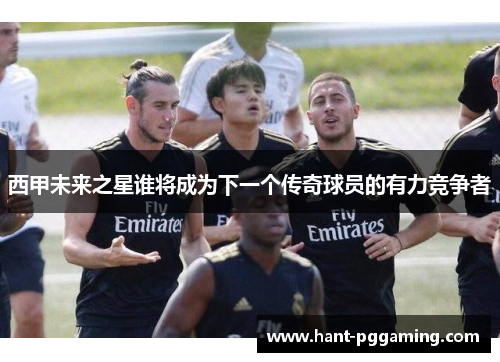 西甲未来之星谁将成为下一个传奇球员的有力竞争者