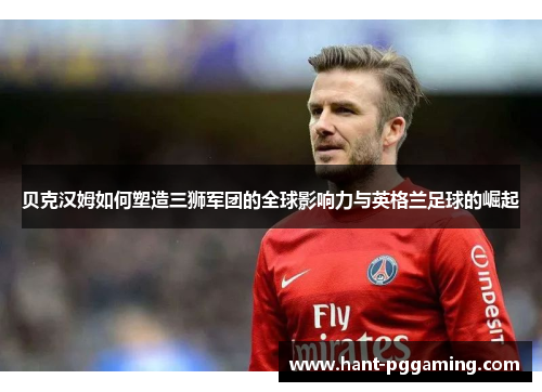 贝克汉姆如何塑造三狮军团的全球影响力与英格兰足球的崛起