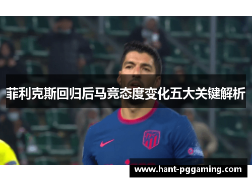 菲利克斯回归后马竞态度变化五大关键解析 菲利克斯回归后马竞态度变化五大关键解析