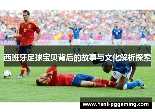 西班牙足球宝贝背后的故事与文化解析探索 西班牙足球宝贝背后的故事与文化解析探索