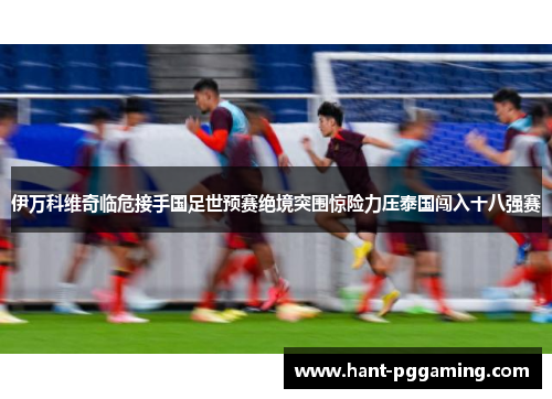 伊万科维奇临危接手国足世预赛绝境突围惊险力压泰国闯入十八强赛 伊万科维奇临危接手国足世预赛绝境突围惊险力压泰国闯入十八强赛