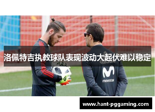 洛佩特吉执教球队表现波动大起伏难以稳定