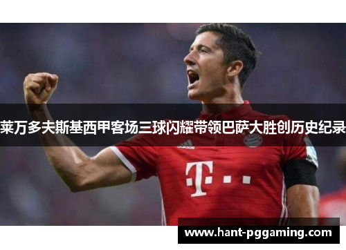 莱万多夫斯基西甲客场三球闪耀带领巴萨大胜创历史纪录 莱万多夫斯基西甲客场三球闪耀带领巴萨大胜创历史纪录