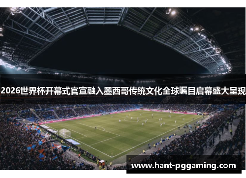 2026世界杯开幕式官宣融入墨西哥传统文化全球瞩目启幕盛大呈现